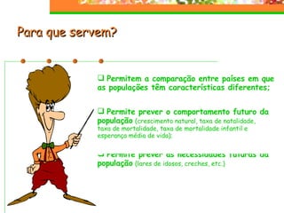 Para que servem?  Permitem a comparação entre países em que as populações têm características diferentes; Permite prever as necessidades futuras da população   (lares de idosos, creches, etc.) Permite prever o comportamento futuro da população   (crescimento natural, taxa de natalidade, taxa de mortalidade, taxa de mortalidade infantil e esperança média de vida);  
