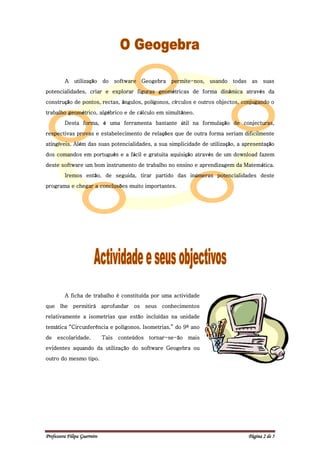 A    utilização do          software   Geogebra permite-nos, usando   todas    as    suas
potencialidades, criar e explorar figuras geométricas de forma dinâmica através da
construção de pontos, rectas, ângulos, polígonos, círculos e outros objectos, conjugando o
trabalho geométrico, algébrico e de cálculo em simultâneo.
         Desta forma, é uma ferramenta bastante útil na formulação de conjecturas,
respectivas provas e estabelecimento de relações que de outra forma seriam dificilmente
atingíveis. Além das suas potencialidades, a sua simplicidade de utilização, a apresentação
dos comandos em português e a fácil e gratuita aquisição através de um download fazem
deste software um bom instrumento de trabalho no ensino e aprendizagem da Matemática.
         Iremos então, de seguida, tirar partido das inúmeras potencialidades deste
programa e chegar a conclusões muito importantes.




         A ficha de trabalho é constituída por uma actividade
que lhe permitirá aprofundar os seus conhecimentos
relativamente a isometrias que estão incluídas na unidade
temática “Circunferência e polígonos. Isometrias.” do 9º ano
de    escolaridade.           Tais    conteúdos   tornar-se-ão mais
evidentes aquando da utilização do software Geogebra ou
outro do mesmo tipo.




Professora Filipa Guerreiro                                                            Página 2 de 5
 