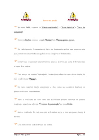 Instruções gerais



No menu Exibir, esconda os “Eixos coordenados”, a “Zona algébrica” e “Barra de
comandos”.



No menu Opções, coloque a opção “Rotular” em “Apenas pontos novos”.

Em cada uma das ferramentas da barra de ferramentas existe uma pequena seta
que permite visualizar todas as opções dessa categoria de ferramentas.



Sempre que seleccionar uma ferramenta aparece à direita da barra de ferramentas
a forma de a aplicar.



Para apagar um objecto “indesejado”, basta clicar sobre ele com o botão direito do
rato e seleccionar “Apagar”.



No canto superior direito encontram-se duas setas que permitem desfazer os
passos realizados anteriormente.



Após         a realização de cada uma das actividades poderá observar os passos

realizados através da selecção “Protocolo de construção” do menu Exibir.



Após a realização de cada uma das actividades grave-a com um nome alusivo à
mesma.



Leia atentamente cada instrução até ao fim.

Professora Filipa Guerreiro                                                Página 3 de 5
 