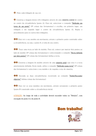     Pinte cada triângulo de sua cor.



   Construa a imagem destes três triângulos através de uma simetria central de centro

no centro da circunferência (ponto A). Para tal, seleccione o comando “Reflexão em
torno de um ponto” (9ª coluna das ferramentas) e escolha, em primeiro lugar, um
triângulo e em segundo lugar o centro da circunferência (ponto A). Repita o
procedimento para os outros dois triângulos.



 Para ver o seu moinho em movimento, arraste o primeiro ponto construído sobre
a circunferência, ou seja, o ponto B, à volta do seu centro.



      Trace uma recta ao lado do moinho. Para tal, comece por marcar dois pontos ao

lado do moinho (2ª coluna das ferramentas) e seleccionando o comando “Recta definida
por dois pontos” (3ª coluna das ferramentas) defina a recta.



      Construa a imagem do moinho através de uma simetria axial cujo eixo é a recta

anteriormente definida. Deste modo, utilize o comando “Reflexão numa recta” (9ª coluna
das ferramentas) e seleccione o seu moinho e de seguida o eixo de simetria.



       Esconda as duas circunferências recorrendo ao comando “Exibir/Esconder

objectos” (última coluna das ferramentas).



      Para ver os seus moinhos em movimento, arraste novamente o primeiro ponto

(ponto B) construído sobre a circunferência inicial.


ATENÇÃO: Ao longo de toda a actividade deverá esconder todos os “Rótulos”, com
excepção do ponto A e do ponto B.




Professora Filipa Guerreiro                                                   Página 5 de 5
 