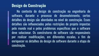 Design de Construção
No contexto do design de construção na engenharia de
software, durante o processo de desenvolvimento, certos
detalhes do design são abordados no nível de construção. Esses
detalhes são influenciados pelas restrições de projeto impostas
pelo mundo real e pelos problemas específicos que o software
deve solucionar. Os construtores de software são responsáveis
por realizar modificações, em diferentes escalas, a fim de
enriquecer os detalhes do design de software durante a etapa de
construção.
 