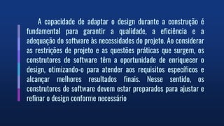 A capacidade de adaptar o design durante a construção é
fundamental para garantir a qualidade, a eficiência e a
adequação do software às necessidades do projeto. Ao considerar
as restrições de projeto e as questões práticas que surgem, os
construtores de software têm a oportunidade de enriquecer o
design, otimizando-o para atender aos requisitos específicos e
alcançar melhores resultados finais. Nesse sentido, os
construtores de software devem estar preparados para ajustar e
refinar o design conforme necessário
 