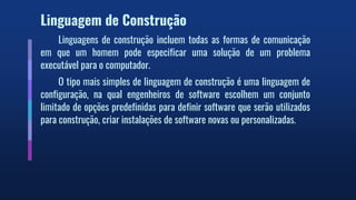 Linguagem de Construção
Linguagens de construção incluem todas as formas de comunicação
em que um homem pode especificar uma solução de um problema
executável para o computador.
O tipo mais simples de linguagem de construção é uma linguagem de
configuração, na qual engenheiros de software escolhem um conjunto
limitado de opções predefinidas para definir software que serão utilizados
para construção, criar instalações de software novas ou personalizadas.
 
