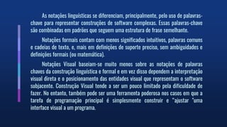 As notações linguísticas se diferenciam, principalmente, pelo uso de palavras-
chave para representar construções de software complexas. Essas palavras-chave
são combinadas em padrões que seguem uma estrutura de frase semelhante.
Notações formais contam com menos significados intuitivos, palavras comuns
e cadeias de texto, e, mais em definições de suporte preciso, sem ambiguidades e
definições formais (ou matemática).
Notações Visual baseiam-se muito menos sobre as notações de palavras
chaves da construção linguística e formal e em vez disso dependem a interpretação
visual direta e o posicionamento das entidades visual que representam o software
subjacente. Construção Visual tende a ser um pouco limitado pela dificuldade de
fazer. No entanto, também pode ser uma ferramenta poderosa nos casos em que a
tarefa de programação principal é simplesmente construir e “ajustar "uma
interface visual a um programa.
 