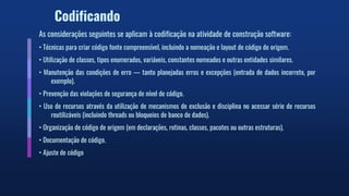 Codificando
As considerações seguintes se aplicam à codificação na atividade de construção software:
• Técnicas para criar código fonte compreensível, incluindo a nomeação e layout de código de origem.
• Utilização de classes, tipos enumerados, variáveis, constantes nomeados e outras entidades similares.
• Manutenção das condições de erro — tanto planejadas erros e excepções (entrada de dados incorreto, por
exemplo).
• Prevenção das violações de segurança de nível de código.
• Uso de recursos através da utilização de mecanismos de exclusão e disciplina no acessar série de recursos
reutilizáveis (incluindo threads ou bloqueios de banco de dados).
• Organização de código de origem (em declarações, rotinas, classes, pacotes ou outras estruturas).
• Documentação de código.
• Ajuste de código
 