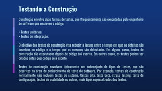 Testando a Construção
Construção envolve duas formas de testes, que frequentemente são executadas pelo engenheiro
de software que escreveu o código:
• Testes unitários
• Testes de integração.
O objetivo dos testes de construção visa reduzir a lacuna entre o tempo em que os defeitos são
inseridos no código e o tempo que os mesmos são detectados. Em alguns casos, testes de
construção são executados depois de código foi escrito. Em outros casos, os testes podem ser
criados antes que código seja escrito.
Testes de construção envolvem tipicamente um subconjunto de tipos de testes, que são
descritos na área de conhecimento de teste de software. Por exemplo, testes de construção
normalmente não incluem testes de sistema, testes alfa, teste beta, stress testing, teste de
configuração, testes de usabilidade ou outros, mais tipos especializados dos testes.
 