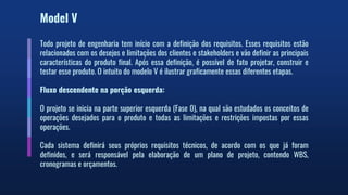 Model V
Todo projeto de engenharia tem início com a definição dos requisitos. Esses requisitos estão
relacionados com os desejos e limitações dos clientes e stakeholders e vão definir as principais
características do produto final. Após essa definição, é possível de fato projetar, construir e
testar esse produto. O intuito do modelo V é ilustrar graficamente essas diferentes etapas.
Fluxo descendente na porção esquerda:
O projeto se inicia na parte superior esquerda (Fase 0), na qual são estudados os conceitos de
operações desejados para o produto e todas as limitações e restrições impostas por essas
operações.
Cada sistema definirá seus próprios requisitos técnicos, de acordo com os que já foram
definidos, e será responsável pela elaboração de um plano de projeto, contendo WBS,
cronogramas e orçamentos.
 