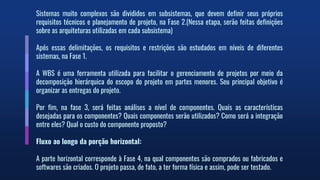 Sistemas muito complexos são divididos em subsistemas, que devem definir seus próprios
requisitos técnicos e planejamento de projeto, na Fase 2.(Nessa etapa, serão feitas definições
sobre as arquiteturas utilizadas em cada subsistema)
Após essas delimitações, os requisitos e restrições são estudados em níveis de diferentes
sistemas, na Fase 1.
A WBS é uma ferramenta utilizada para facilitar o gerenciamento de projetos por meio da
decomposição hierárquica do escopo do projeto em partes menores. Seu principal objetivo é
organizar as entregas do projeto.
Por fim, na fase 3, será feitas análises a nível de componentes. Quais as características
desejadas para os componentes? Quais componentes serão utilizados? Como será a integração
entre eles? Qual o custo do componente proposto?
Fluxo ao longo da porção horizontal:
A parte horizontal corresponde à Fase 4, na qual componentes são comprados ou fabricados e
softwares são criados. O projeto passa, de fato, a ter forma física e assim, pode ser testado.
 
