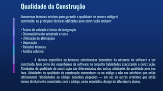 Qualidade da Construção
Numerosas técnicas existem para garantir a qualidade de como o código é
construído. As principais técnicas utilizadas para construção incluem:
• Testes de unidade e testes de integração
• Desenvolvimento orientado a teste
• Utilização de afirmações
• Depuração
• Revisões técnicas
• Análise estática
A técnica específica ou técnicas selecionadas dependem da natureza do software a ser
construído, bem como dos engenheiros de software no conjunto habilidades executando a construção.
Atividades de qualidade de construção são diferenciadas das outras atividades de qualidade pelo seu
foco. Atividades de qualidade de construção concentram-se no código e não nos artefatos que estão
intimamente relacionados ao código: desenhos pequenos — em vez de outros artefatos que estão
menos diretamente conectados com o código, como requisitos, design de alto nível e planos.
 