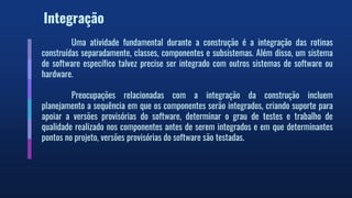 Integração
Uma atividade fundamental durante a construção é a integração das rotinas
construídas separadamente, classes, componentes e subsistemas. Além disso, um sistema
de software específico talvez precise ser integrado com outros sistemas de software ou
hardware.
Preocupações relacionadas com a integração da construção incluem
planejamento a sequência em que os componentes serão integrados, criando suporte para
apoiar a versões provisórias do software, determinar o grau de testes e trabalho de
qualidade realizado nos componentes antes de serem integrados e em que determinantes
pontos no projeto, versões provisórias do software são testadas.
 