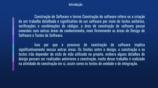 Introdução
Construção de Software o termo Construção de software refere-se a criação
de um trabalho detalhado e significativo de um software por meio de testes unitários,
verificações e combinações de códigos. a área de construção de software possui
conexões com outras áreas de conhecimento, mais firmemente as áreas de Design de
Software e Testes de Software.
Isso por que o processo de construção de software implica
significativamente nessas outras áreas. Os limites entre o design, a construção e os
testes irão depender do ciclo de vida utilizado no projeto. embora alguns detalhes de
design possam ser realizados anteriores a construção, muito desse trabalho é realizado
na atividade de construção em si, assim como os testes de unidade e de integração.
 