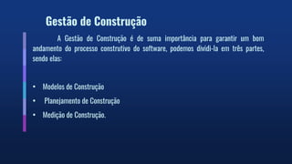 Gestão de Construção
A Gestão de Construção é de suma importância para garantir um bom
andamento do processo construtivo do software, podemos dividi-la em três partes,
sendo elas:
• Modelos de Construção
• Planejamento de Construção
• Medição de Construção.
 