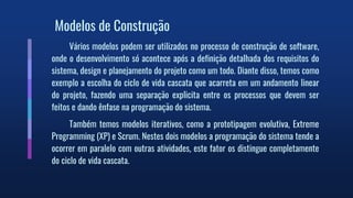 Modelos de Construção
Vários modelos podem ser utilizados no processo de construção de software,
onde o desenvolvimento só acontece após a definição detalhada dos requisitos do
sistema, design e planejamento do projeto como um todo. Diante disso, temos como
exemplo a escolha do ciclo de vida cascata que acarreta em um andamento linear
do projeto, fazendo uma separação explicita entre os processos que devem ser
feitos e dando ênfase na programação do sistema.
Também temos modelos iterativos, como a prototipagem evolutiva, Extreme
Programming (XP) e Scrum. Nestes dois modelos a programação do sistema tende a
ocorrer em paralelo com outras atividades, este fator os distingue completamente
do ciclo de vida cascata.
 