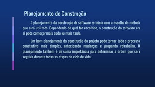 Planejamento de Construção
O planejamento da construção do software se inicia com a escolha do método
que será utilizado. Dependendo de qual for escolhido, a construção do software em
si pode começar mais cedo ou mais tarde.
Um bom planejamento da construção do projeto pode tornar todo o processo
construtivo mais simples, antecipando mudanças e poupando retrabalho. O
planejamento também é de suma importância para determinar a ordem que será
seguida durante todas as etapas do ciclo de vida.
 