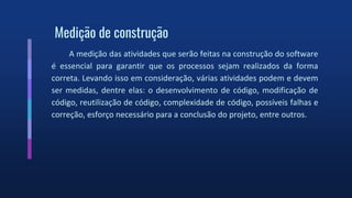 Medição de construção
A medição das atividades que serão feitas na construção do software
é essencial para garantir que os processos sejam realizados da forma
correta. Levando isso em consideração, várias atividades podem e devem
ser medidas, dentre elas: o desenvolvimento de código, modificação de
código, reutilização de código, complexidade de código, possíveis falhas e
correção, esforço necessário para a conclusão do projeto, entre outros.
 