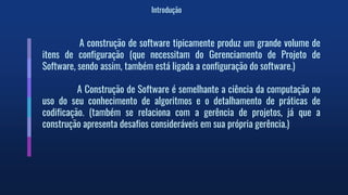 Introdução
A construção de software tipicamente produz um grande volume de
itens de configuração (que necessitam do Gerenciamento de Projeto de
Software, sendo assim, também está ligada a configuração do software.)
A Construção de Software é semelhante a ciência da computação no
uso do seu conhecimento de algoritmos e o detalhamento de práticas de
codificação. (também se relaciona com a gerência de projetos, já que a
construção apresenta desafios consideráveis em sua própria gerência.)
 