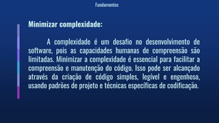 Fundamentos
Minimizar complexidade:
A complexidade é um desafio no desenvolvimento de
software, pois as capacidades humanas de compreensão são
limitadas. Minimizar a complexidade é essencial para facilitar a
compreensão e manutenção do código. Isso pode ser alcançado
através da criação de código simples, legível e engenhoso,
usando padrões de projeto e técnicas específicas de codificação.
 
