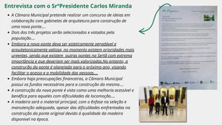 Entrevista com o SrºPresidente Carlos Miranda
A Câmara Municipal pretende realizar um concurso de ideias em
colaboração com gabinetes de arquitetura para construção de
uma nova ponte....
Dois dos três projetos serão selecionados e votados pela
população....
Embora a nova ponte deva ser esteticamente agradável e
arquitetonicamente valiosa, no momento existem prioridades mais
urgentes, sendo que existem outras pontes na Sertã com extrema
importância e que deveriam ser mais valorizadas.No entanto, a
construção da ponte é planejada para o próximo ano, visando
facilitar o acesso e a mobilidade das pessoas....
Embora haja preocupações financeiras, a Câmara Municipal
possui os fundos necessários para a construção da mesma....
A construção da nova ponte é vista como uma melhoria acessível e
benéfica para aqueles com dificuldades de locomoção....
A madeira será o material principal, com o ênfase na seleção e
manutenção adequada, apesar das dificuldades emfrentadas na
construção da ponte original devido á qualidade da madeira
disponivel na época.
 