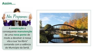 A construção e
consequente manutenção
de uma nova ponte de
modo a devolver á nossa
vila a sua “ex-líbris”
contando com a valência
do Município da Sertã.
Assim....
 