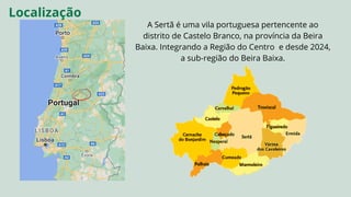 A Sertã é uma vila portuguesa pertencente ao
distrito de Castelo Branco, na província da Beira
Baixa. Integrando a Região do Centro e desde 2024,
a sub-região do Beira Baixa.
Localização
 