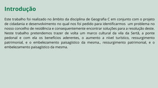 Este trabalho foi realizado no âmbito da disciplina de Geografia C em conjunto com o projeto
de cidadania e desenvolvimento no qual nos foi pedido para identificarmos um problema no
nosso concelho de residência e consequentemente encontrar soluções para a resolução deste.
Neste trabalho pretendemos trazer de volta um marco cultural da vila da Sertã, a ponte
pedonal e com ela os benefícios aderentes, o aumento a nível turístico, ressurgimento
patrimonial, e o embelezamento paisagístico da mesma., ressurgimento patrimonial, e o
embelezamento paisagístico da mesma.
Introdução
 