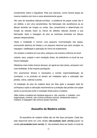 revestimento nobre e inigualável. Pela sua natureza, nunca haverá peças da
mesma madeira com tons e veios absolutamente iguais.

•No caso de assoalhos (tábuas-corridas) a existência de peças curtas não é
um defeito, e sim uma característica. Na fabricação não escolhemos se as
tábuas deverão ser longas ou curtas. Seu comprimento é determinado em
função da retirada maior ou menor de defeitos naturais durante a sua
fabricação. Após a raspagem do piso as eventuais emendas em tábuas
passam despercebidas.

•Após a instalação é comum uma pequena movimentação das peças,
provocando abertura de frestas e um pequeno desnível que será corrigido na
raspagem, calafetação e aplicação do verniz de acabamento.

•Ao receber a madeira em sua obra, estoque-a de maneira uniforme em local

coberto, seco, arejado e sem insolação direta, de preferência no local de sua
futura instalação.

•Madeiras mais moles (menos densas), em geral as mais claras, amassam com
mais facilidade. Evite impacto pontiagudo.

•Em pavimentos térreos é necessária a correta impermeabilização do
contrapiso, e os produtos só devem ser instalados após a colocação das
janelas, vidros, soleiras e portas.

•A instalação do piso de madeira deve ser feita após a secagem total do
contrapiso,e após a colocação recomenda-se a proteção das janelas com papel
pardo ou jornal para evitar a insolação direta sobre a madeira.

•Não molhe a madeira em hipótese alguma e não permita o trabalho com
argamassas, cimento, cal e outros produtos nocivos, diretamente sobre a
madeira. A raspagem não remove essas manchas



                     Assoalho de Madeira sólido


       Os assoalhos de madeira sólida são de três tipos principais. Cada tipo
está disponível tanto em uma versão não-acabada (sem verniz) quanto na
versão pré-acabada (com verniz). O não-acabado deve ser lixado no local de

                                       11
 