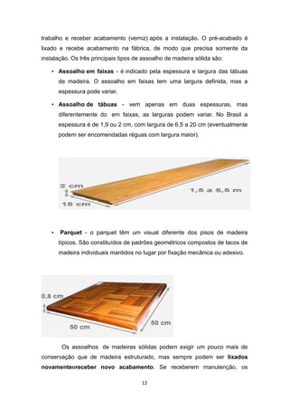 trabalho e receber acabamento (verniz) após a instalação. O pré-acabado é
lixado e recebe acabamento na fábrica, de modo que precisa somente da
instalação. Os três principais tipos de assoalho de madeira sólida são:

    • Assoalho em faixas - é indicado pela espessura e largura das tábuas
        de madeira. O assoalho em faixas tem uma largura definida, mas a
        espessura pode variar.

    • Assoalho de tábuas - vem apenas em duas espessuras, mas
        diferentemente do em faixas, as larguras podem variar. No Brasil a
        espessura é de 1,9 ou 2 cm, com largura de 6,5 a 20 cm (eventualmente
        podem ser encomendadas réguas com largura maior).




    •   Parquet - o parquet têm um visual diferente dos pisos de madeira
        típicos. São constituídos de padrões geométricos compostos de tacos de
        madeira individuais mantidos no lugar por fixação mecânica ou adesivo.




         Os assoalhos de madeiras sólidas podem exigir um pouco mais de
conservação que de madeira estruturado, mas sempre podem ser lixados
novamenteereceber novo acabamento. Se receberem manutenção, os

                                       12
 