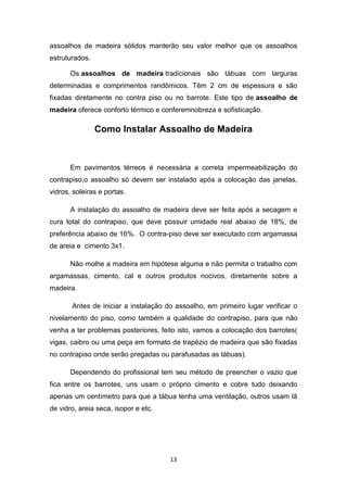 assoalhos de madeira sólidos manterão seu valor melhor que os assoalhos
estruturados.

       Os assoalhos de madeira tradicionais são tábuas com larguras
determinadas e comprimentos randômicos. Têm 2 cm de espessura e são
fixadas diretamente no contra piso ou no barrote. Este tipo de assoalho de
madeira oferece conforto térmico e conferemnobreza e sofisticação.

                Como Instalar Assoalho de Madeira



       Em pavimentos térreos é necessária a correta impermeabilização do
contrapiso,o assoalho só devem ser instalado após a colocação das janelas,
vidros, soleiras e portas.

       A instalação do assoalho de madeira deve ser feita após a secagem e
cura total do contrapiso, que deve possuir umidade real abaixo de 18%, de
preferência abaixo de 16%. O contra-piso deve ser executado com argamassa
de areia e cimento 3x1.

       Não molhe a madeira em hipótese alguma e não permita o trabalho com
argamassas, cimento, cal e outros produtos nocivos, diretamente sobre a
madeira.

       Antes de iniciar a instalação do assoalho, em primeiro lugar verificar o
nivelamento do piso, como também a qualidade do contrapiso, para que não
venha a ter problemas posteriores, feito isto, vamos a colocação dos barrotes(
vigas, caibro ou uma peça em formato de trapézio de madeira que são fixadas
no contrapiso onde serão pregadas ou parafusadas as tábuas).

       Dependendo do profissional tem seu método de preencher o vazio que
fica entre os barrotes, uns usam o próprio cimento e cobre tudo deixando
apenas um centímetro para que a tábua tenha uma ventilação, outros usam lã
de vidro, areia seca, isopor e etc.




                                      13
 