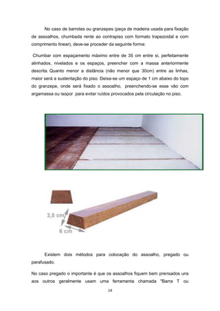 No caso de barrotes ou granzepes (peça de madeira usada para fixação
de assoalhos, chumbada rente ao contrapiso com formato trapezoidal e com
comprimento linear), deve-se proceder da seguinte forma:

Chumbar com espaçamento máximo entre de 35 cm entre si, perfeitamente
alinhados, nivelados e os espaços, preencher com a massa anteriormente
descrita. Quanto menor a distância (não menor que 30cm) entre as linhas,
maior será a sustentação do piso. Deixa-se um espaço de 1 cm abaixo do topo
do granzepe, onde será fixado o assoalho, preenchendo-se esse vão com
argamassa ou isopor para evitar ruídos provocados pela circulação no piso.




      Existem dois métodos para colocação do assoalho, pregado ou
parafusado.

No caso pregado o importante é que os assoalhos fiquem bem prensados uns
aos outros geralmente usam uma ferramenta chamada "Barra T ou

                                     14
 