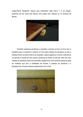 vulgarmente Sargento" depois que prensados pela barra T é só pregar,
podendo ser em cima das tábuas com prego sem cabeça ou no encaixe dá
fêmea.




      Também podemos parafusar o assoalho, primeiro se faz um furo com a
furadeira para o parafuso e depois um furo para cabeça do parafuso, já que a
cabeça ficará na parte interna do assoalho, agora pegamos a bucha colocamos
no barrote ou pode ser sem bucha, parafusa-se direto no barrote, feito isto com
cabeça do parafuso dentro do assoalho pegaremos uma cavilha( pequena peça
de madeira que tem a finalidade de tampar a cabeça do parafuso ) e
tamparemos o buraco dando acabamento com a lixa.




                                      15
 