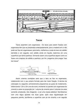 Tacos

      Tacos assentem com argamassa - Os tacos para serem fixados com
argamassa têm que se preparados antecipadamente, pois a madeira em si não
pode ser fixa em argamassas; para tanto, molhamos a costa do taco em asfalto
derretido e em seguida, com asfalto ainda em liquido, batermos em uma
superfície que tenha pedrisco, formando assim uma superfície áspera como se
fosse uma chapisco de asfalto e pedrisco, por fim, pregamos dois pregos "asa
de mosca"




            .

      Assim criamos condições para que o taco se fixe na argamassa,
colaborando com o seu próprio formato para dar maior fixação. A técnica de
colocação é a seguinte: primeiramente prepararmos as guias de nivelamento,
distanciando 1,5m a 2m uma da outra, enchendo os painéis com argamassa de
cimento e areia na proporção de 1 volume de cimento para 4 volumes de areia
somente umedecida, não chegando a ser uma massa plástica> Sarrafeamos
com uma régua apoiada nas duas guias: após essa regularização em
pequenos painéis, borrifamos a superfície com pó de cimento e em seguida


                                     16
 