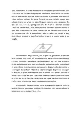 agua. Assentamos os tacos obedecendo a um desenho preestabelecido. Após
a colocação dos tacos em sias posições, batemos os mesmos com um soquete
leve de área grande, para que o taco penetre na argamassa e esta preencha
todo o vazio do contorno dos tacos. Somente paramos de bater quando surgi
nata de cimento nas juntas dos tacos. Há quem costume, após a colocação dos
tacos em suas posições, jogar agua em cima dos mesmos e bater até aparecer
a nata de cimento nas juntas; esse processo suprime o esborrifa mento de
agua após o lançamento do pó de cimento, que é o processo mais correto. E
um processo que não é aconselhável, pois a madeira ao perder a agua
absorvida do lançamento superficial pode a empenar e mesmo abalar a sua
fixação.




      O acabamento do pavimento junto às paredes, geralmente é feito com
tacos cortados, não dando um acabamento bom, necessitando colocar rodapé
e cordão de remate. A calefação das juntas deverá ser com cera, entretanto
devido as juntas dos tacos estarem dispostas assimetricamente, necessitando
de uma mão-de-obra dispendiosa, os raspadores de pavimentos de madeira se
encarregam de calafetar, utilizando a própria serragem da primeira passagem
de maquina, a qual é misturado com cera de soalho. Essa pasta é passada no
soalho com rodo de borracha, procurando de essa maneira calafetar as frestas
ou juntas dos tacos. Com isso consegue-se que o taco não fique muito duro, ou
melhor, seco, evitando que lasque na passagem da maquina.

      A disposição ou desenho dos tacos no pavimento depende muito do
gosto artístico do taqueiro ou projetista. Os desenhos mais comuns são os do
tabuleiro de xadrez ou espinha de peixe.




                                      17
 