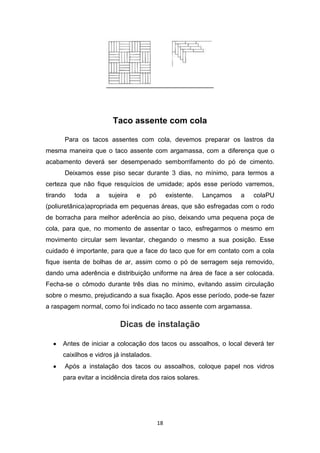 Taco assente com cola

      Para os tacos assentes com cola, devemos preparar os lastros da
mesma maneira que o taco assente com argamassa, com a diferença que o
acabamento deverá ser desempenado semborrifamento do pó de cimento.
      Deixamos esse piso secar durante 3 dias, no mínimo, para termos a
certeza que não fique resquícios de umidade; após esse período varremos,
tirando   toda    a   sujeira    e    pó        existente.   Lançamos   a   colaPU
(poliuretânica)apropriada em pequenas áreas, que são esfregadas com o rodo
de borracha para melhor aderência ao piso, deixando uma pequena poça de
cola, para que, no momento de assentar o taco, esfregarmos o mesmo em
movimento circular sem levantar, chegando o mesmo a sua posição. Esse
cuidado é importante, para que a face do taco que for em contato com a cola
fique isenta de bolhas de ar, assim como o pó de serragem seja removido,
dando uma aderência e distribuição uniforme na área de face a ser colocada.
Fecha-se o cômodo durante três dias no mínimo, evitando assim circulação
sobre o mesmo, prejudicando a sua fixação. Apos esse período, pode-se fazer
a raspagem normal, como foi indicado no taco assente com argamassa.

                           Dicas de instalação

      Antes de iniciar a colocação dos tacos ou assoalhos, o local deverá ter
      caixilhos e vidros já instalados.
      Após a instalação dos tacos ou assoalhos, coloque papel nos vidros
      para evitar a incidência direta dos raios solares.




                                           18
 