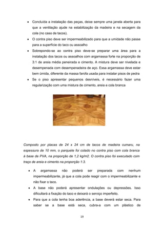 Concluída a instalação das peças, deixe sempre uma janela aberta para
     que a ventilação ajude na estabilização da madeira e na secagem da
     cola (no caso de tacos).
     O contra piso deve ser impermeabilizado para que a umidade não passe
     para a superfície do taco ou assoalho
     Sobrepondo-se ao contra piso deve-se preparar uma área para a
     instalação dos tacos ou assoalhos com argamassa forte na proporção de
     3:1 de areia média peneirada e cimento. A mistura deve ser nivelada e
     desempenada com desempenadeira de aço. Essa argamassa deve estar
     bem úmida, diferente da massa farofa usada para instalar pisos de pedra
     Se o piso apresentar pequenos desníveis, é necessário fazer uma
     regularização com uma mistura de cimento, areia e cola branca




Composto por placas de 24 x 24 cm de tacos de madeira cumaru, na
espessura de 10 mm, o parquete foi colado no contra piso com cola branca
à base de PVA, na proporção de 1,2 kg/m2. O contra piso foi executado com
traço de areia e cimento na proporção 1:3.

      A    argamassa        não     poderá       ser   preparada    com     nenhum
      impermeabilizante, já que a cola pode reagir com o impermeabilizante e
      não fixar o taco.
      A base não poderá apresentar ondulações ou depressões. Isso
      dificultará a fixação do taco e deixará o serviço imperfeito.
      Para que a cola tenha boa aderência, a base deverá estar seca. Para
      saber   se   a      base    está   seca,    cubra-a   com    um   plástico   de


                                          19
 