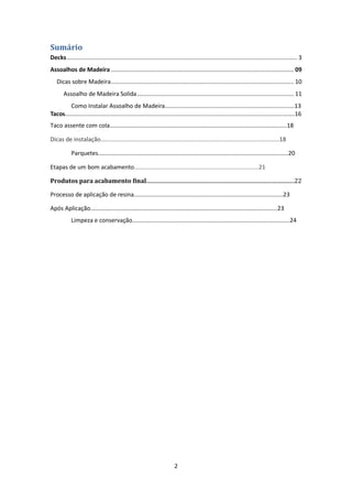 Sumário
Decks ............................................................................................................................................. 3
Assoalhos de Madeira ................................................................................................................ 09
   Dicas sobre Madeira ................................................................................................................ 10
       Assoalho de Madeira Solida ................................................................................................ 11
         Como Instalar Assoalho de Madeira...............................................................................13
Tacos............................................................................................................................................16
Taco assente com cola............................................................................................................18

Dicas de instalação.............................................................................................................18

            Parquetes....................................................................................................................20

Etapas de um bom acabamento............................................................................21

Produtos para acabamento final...............................................................................................................22

Processo de aplicação de resina...........................................................................................23

Após Aplicação..................................................................................................................23
            Limpeza e conservação................................................................................................24




                                                                         2
 