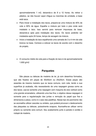 aproximadamente 1 m2, deixando-o de 8 a 12 horas. Ao retirar o
      plástico, se não houver vapor d'água ou manchas de umidade, a base
      está seca.
      Para iniciar a instalação dos tacos, prepara-se uma mistura de 40% de
      cola e 60% de água. Espalhe a mistura por todo o piso onde será
      instalado o taco. Isso servirá para remover impurezas da base,
      deixando-a apta para instalação dos tacos. Os tacos poderão ser
      instalados após 24 horas, tempo de secagem da mistura.
      Inicie a instalação do taco espalhando uma camada de 3 a 4 mm de cola
      branca na base. Comece a colocar os tacos de acordo com o desenho
      do projeto.




      O consumo médio de cola para a fixação do taco é de aproximadamente
      1.800 g/m2



                               Parquetes

      São placas ou taliscas de madeira de lei, já com desenhos formados,
que são fixados em peças de 50x50cm ou 25x25cm. Essas peças são
assentes da mesma maneira que os tacos comuns, com cola, tendo a sua
superfície já acabada, não necessitando de uma raspagem grossa como as
dos tacos; usa-se somente uma raspagem com maquina de eixo vertical como
uma grande enceradeira, utilizando uma lixa fina; o objetivo dessa raspagem é
somente para a regularização das juntas e remoção do papel que fixa e
dimensiona a placa, como é o caso das pastilhas. Nesse tipo de pavimento não
se aconselha utilizar cascolac ou sinteko, que poderá provocar o deslocamento
das plaquetas ou taliscas, poissolvente evapora. Aconselha-se utilizar verniz
próprio ou somente cera comum. Seu acabamento junto à parede é cordão e
rodapé de madeira.




                                     20
 