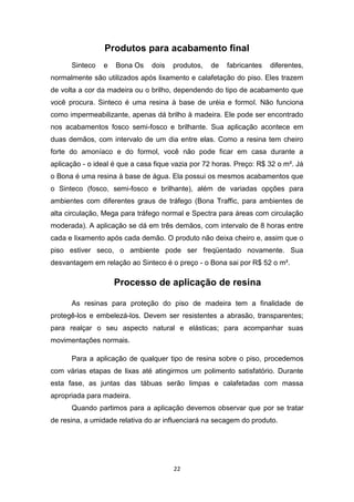 Produtos para acabamento final
      Sinteco   e   Bona Os     dois   produtos,   de   fabricantes   diferentes,
normalmente são utilizados após lixamento e calafetação do piso. Eles trazem
de volta a cor da madeira ou o brilho, dependendo do tipo de acabamento que
você procura. Sinteco é uma resina à base de uréia e formol. Não funciona
como impermeabilizante, apenas dá brilho à madeira. Ele pode ser encontrado
nos acabamentos fosco semi-fosco e brilhante. Sua aplicação acontece em
duas demãos, com intervalo de um dia entre elas. Como a resina tem cheiro
forte do amoníaco e do formol, você não pode ficar em casa durante a
aplicação - o ideal é que a casa fique vazia por 72 horas. Preço: R$ 32 o m². Já
o Bona é uma resina à base de água. Ela possui os mesmos acabamentos que
o Sinteco (fosco, semi-fosco e brilhante), além de variadas opções para
ambientes com diferentes graus de tráfego (Bona Traffic, para ambientes de
alta circulação, Mega para tráfego normal e Spectra para áreas com circulação
moderada). A aplicação se dá em três demãos, com intervalo de 8 horas entre
cada e lixamento após cada demão. O produto não deixa cheiro e, assim que o
piso estiver seco, o ambiente pode ser freqüentado novamente. Sua
desvantagem em relação ao Sinteco é o preço - o Bona sai por R$ 52 o m².

                    Processo de aplicação de resina

      As resinas para proteção do piso de madeira tem a finalidade de
protegê-los e embelezá-los. Devem ser resistentes a abrasão, transparentes;
para realçar o seu aspecto natural e elásticas; para acompanhar suas
movimentações normais.

      Para a aplicação de qualquer tipo de resina sobre o piso, procedemos
com várias etapas de lixas até atingirmos um polimento satisfatório. Durante
esta fase, as juntas das tábuas serão limpas e calafetadas com massa
apropriada para madeira.
      Quando partimos para a aplicação devemos observar que por se tratar
de resina, a umidade relativa do ar influenciará na secagem do produto.




                                       22
 