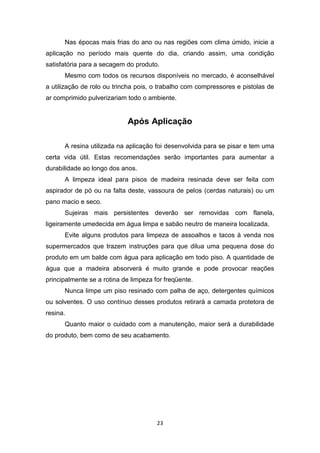 Nas épocas mais frias do ano ou nas regiões com clima úmido, inicie a
aplicação no período mais quente do dia, criando assim, uma condição
satisfatória para a secagem do produto.
      Mesmo com todos os recursos disponíveis no mercado, é aconselhável
a utilização de rolo ou trincha pois, o trabalho com compressores e pistolas de
ar comprimido pulverizariam todo o ambiente.


                            Após Aplicação

      A resina utilizada na aplicação foi desenvolvida para se pisar e tem uma
certa vida útil. Estas recomendações serão importantes para aumentar a
durabilidade ao longo dos anos.
      A limpeza ideal para pisos de madeira resinada deve ser feita com
aspirador de pó ou na falta deste, vassoura de pelos (cerdas naturais) ou um
pano macio e seco.
      Sujeiras mais persistentes deverão ser removidas com flanela,
ligeiramente umedecida em água limpa e sabão neutro de maneira localizada.
      Evite alguns produtos para limpeza de assoalhos e tacos à venda nos
supermercados que trazem instruções para que dilua uma pequena dose do
produto em um balde com água para aplicação em todo piso. A quantidade de
água que a madeira absorverá é muito grande e pode provocar reações
principalmente se a rotina de limpeza for freqüente.
      Nunca limpe um piso resinado com palha de aço, detergentes químicos
ou solventes. O uso contínuo desses produtos retirará a camada protetora de
resina.
      Quanto maior o cuidado com a manutenção, maior será a durabilidade
do produto, bem como de seu acabamento.




                                       23
 