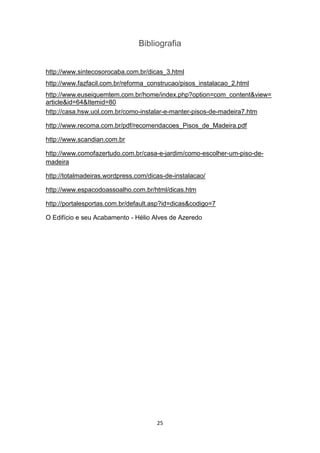 Bibliografia


http://www.sintecosorocaba.com.br/dicas_3.html
http://www.fazfacil.com.br/reforma_construcao/pisos_instalacao_2.html
http://www.euseiquemtem.com.br/home/index.php?option=com_content&view=
article&id=64&Itemid=80
http://casa.hsw.uol.com.br/como-instalar-e-manter-pisos-de-madeira7.htm

http://www.recoma.com.br/pdf/recomendacoes_Pisos_de_Madeira.pdf

http://www.scandian.com.br

http://www.comofazertudo.com.br/casa-e-jardim/como-escolher-um-piso-de-
madeira

http://totalmadeiras.wordpress.com/dicas-de-instalacao/

http://www.espacodoassoalho.com.br/html/dicas.htm

http://portalesportas.com.br/default.asp?id=dicas&codigo=7

O Edifício e seu Acabamento - Hélio Alves de Azeredo




                                      25
 