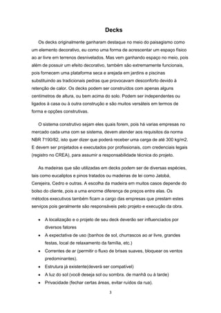Decks
   Os decks originalmente ganharam destaque no meio do paisagismo como
um elemento decorativo, eu como uma forma de acrescentar um espaço físico
ao ar livre em terrenos desnivelados. Mas vem ganhando espaço no meio, pois
além de possuir um efeito decorativo, também são extremamente funcionais,
pois fornecem uma plataforma seca e arejada em jardins e piscinas
substituindo as tradicionais pedras que provocavam desconforto devido à
retenção de calor. Os decks podem ser construídos com apenas alguns
centímetros de altura, ou bem acima do solo. Podem ser independentes ou
ligados à casa ou à outra construção e são muitos versáteis em termos de
forma e opções construtivas.

   O sistema construtivo sejam eles quais forem, pois há varias empresas no
mercado cada uma com se sistema, devem atender aos requisitos da norma
NBR 7190/82, isto quer dizer que poderá receber uma carga de até 300 kg/m2.
E devem ser projetados e executados por profissionais, com credenciais legais
(registro no CREA), para assumir a responsabilidade técnica do projeto.

   As madeiras que são utilizadas em decks podem ser de diversas espécies,
tais como eucaliptos e pinos tratados ou madeiras de lei como Jatobá,
Cerejeira, Cedro e outras. A escolha da madeira em muitos casos depende do
bolso do cliente, pois a uma enorme diferença de preços entre elas. Os
métodos executivos também ficam a cargo das empresas que prestam estes
serviços pois geralmente são responsáveis pelo projeto e execução da obra.

      A localização e o projeto de seu deck deverão ser influenciados por
      diversos fatores
      A expectativa de uso (banhos de sol, churrascos ao ar livre, grandes
      festas, local de relaxamento da família, etc.)
      Correntes de ar (permitir o fluxo de brisas suaves, bloquear os ventos
      predominantes).
      Estrutura já existente(deverá ser compatível)
      A luz do sol (você deseja sol ou sombra. de manhã ou à tarde)
      Privacidade (fechar certas áreas, evitar ruídos da rua).

                                        3
 