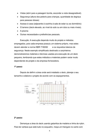 Vistas (abrir para a paisagem bonita, esconder a vista desagradável).
      Segurança (altura dos peitoris para crianças, quantidade de degraus
      para pessoas idosas)
      Acesso à casa (adjacente à cozinha à sala de estar ou ao dormitório)
      O terreno (deck elevado, ao nível do solo ou em dois ou mais níveis).
      A piscina
      Outras necessidade e preferências pessoais.

      Execução: A execução depende muito do projeto e métodos
empregados, pois cada empresa possuiu um sistema próprio, mas estes
devem atender a norma NBR 7190/82         e os requisitos básicos de
segurança. Neste exemplo simplificado destinado a carpinteiros
demonstraremos materiais e técnicas usadas pra execução de um deck
pequeno, lembrando que estes métodos e materiais podem variar muito
dependendo do projeto e da empresa fornecedora.

1º passo

      Depois de definir a área onde será instalado o deck, planeje o seu
tamanho e elabore o projeto de acordo com os espaçamentos.




2º passo

      Demarque a área do deck usando gabaritos de madeira e linha de nylon.
Para ter certeza que está tudo no exquadro, meça um triangulo no canto com
                                      4
 