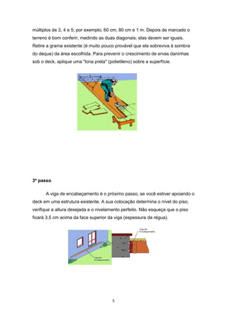 múltiplos de 3, 4 e 5; por exemplo, 60 cm, 80 cm e 1 m. Depois de marcado o
terreno é bom conferir, medindo as duas diagonais; elas devem ser iguais.
Retire a grama existente (é muito pouco provável que ela sobreviva à sombra
do deque) da área escolhida. Para prevenir o crescimento de ervas daninhas
sob o deck, aplique uma "lona preta" (polietileno) sobre a superfície.




3º passo

      A viga de encabeçamento é o próximo passo, se você estiver apoiando o
deck em uma estrutura existente. A sua colocação determina o nível do piso;
verifique a altura desejada e o nivelamento perfeito. Não esqueça que o piso
ficará 3,5 cm acima da face superior da viga (espessura da régua).




                                        5
 