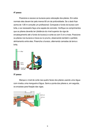4º passo

         Posicione e escave os buracos para colocação dos pilares. Em solos
normais eles devem ter pelo menos 60 cm de profundidade. Se o deck ficar
acima de 1,80 m consulte um profissional. Compacte o fundo do buraco com
brita, e se necessário faça uma sapata de concreto. Verifique os comprimentos
que os pilares deverão ter (distância do nível superior da viga de
encabeçamento até o fundo do buraco) e corte-os com 5 cm a mais. Posicione
os pilares nos buracos e trave-os no prumo, observando também o perfeito
alinhamento entre eles. Preencha o buraco, alternando camadas de terra e
brita.




5º passo

         Marque o nível de corte nas quatro faces dos pilares usando uma régua
com nívelou uma mangueira d'água. Serre a ponta dos pilares e, em seguida,
os encaixes para fixação das vigas.




                                        6
 