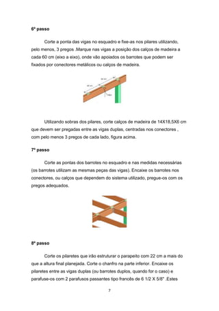 6º passo

      Corte a ponta das vigas no esquadro e fixe-as nos pilares utilizando,
pelo menos, 3 pregos .Marque nas vigas a posição dos calços de madeira a
cada 60 cm (eixo a eixo), onde vão apoiados os barrotes que podem ser
fixados por conectores metálicos ou calços de madeira.




      Utilizando sobras dos pilares, corte calços de madeira de 14X18,5X6 cm
que devem ser pregadas entre as vigas duplas, centradas nos conectores ,
com pelo menos 3 pregos de cada lado, figura acima.

7º passo

      Corte as pontas dos barrotes no esquadro e nas medidas necessárias
(os barrotes utilizam as mesmas peças das vigas). Encaixe os barrotes nos
conectores, ou calços que dependem do sistema utilizado, pregue-os com os
pregos adequados.




8º passo

      Corte os pilaretes que irão estruturar o parapeito com 22 cm a mais do
que a altura final planejada. Corte o chanfro na parte inferior. Encaixe os
pilaretes entre as vigas duplas (ou barrotes duplos, quando for o caso) e
parafuse-os com 2 parafusos passantes tipo francês de 6 1/2 X 5/8" .Estes

                                        7
 