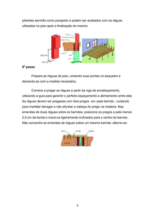 pilaretes servirão como parapeito e podem ser acabados com as réguas
utilizadas no piso após a finalização do mesmo.




9º passo

      Prepare as réguas de piso, cortando suas pontas no esquadro e
deixando-as com a medida necessária.

      Comece a pregar as réguas a partir da viga de encabeçamento,
utilizando a guia para garantir o perfeito espaçamento e alinhamento entre elas
As réguas devem ser pregadas com dois pregos em cada barrote , cuidando
para martelar devagar e não afundar a cabeça do prego na madeira. Nas
emendas de duas réguas sobre os barrotes, posicione os pregos a pela menos
2,5 cm da borda e crave-os ligeiramente inclinados para o centro do barrote.
Não concentre as emendas de réguas sobre um mesmo barrote, alterne-as.




                                       8
 