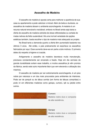 Assoalho de Madeira

      O assoalho de madeira é aposta certa para melhorar a aparência de sua
casa ou apartamento e pode valorizar o imóvel. Além de belos e duráveis, os
assoalhos de madeira deixam o ambiente aconchegante. A madeira é um
recurso natural renovável e reciclável, embora no Brasil ainda seja baixa a
oferta de assoalho de madeira extraída de áreas reflorestadas ou cortada de
matas nativas de feitio sustentável. Há uma incrível variedade de opções
estéticas também, basta escolher o tipo de madeira mais adequado ao projeto.
      No Brasil tanto a demanda quanto a oferta têm aumentado bastante nos
últimos 3 anos. Até então, o pais praticamente só exportava os assoalhos
fabricados por aqui. Esse aumento deve-se em parte a dois motivos. O primeiro
deles diz respeito à higiene e à saúde.

      Antigamente o assoalho de madeira decretava muita manutenção,
precisava constantemente ser encerado e lixado. Hoje em dia vernizes de
grande durabilidade evitam esse trabalho, e muitos assoalhos já vêm prontos
da fábrica, sendo este outro importante fator que vem elevando a utilização dos
mesmos.
      O assoalho de madeira por ser extremamente aconchegante, é um piso
nobre por natureza e um dos mais procurados para ambientes de interiores.
Pode ser de parquê ou de tábua corrida (em forma de tábuas compridas) e
pode vir em diferentes madeiras como garapa, cumarú, ipê ou jatobá entre
outros.


                                              Cumarú
                                              Madeira nobre dura e compacta
                                              de alta resistência.




                                              Garapa
                                              Madeira nobre dura e compacta
                                              de alta resistência.



                                          9
 