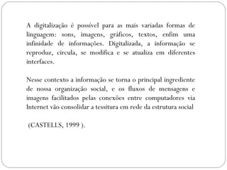 A digitalização é possível para as mais variadas formas de
linguagem: sons, imagens, gráficos, textos, enfim uma
infinidade de informações. Digitalizada, a informação se
reproduz, circula, se modifica e se atualiza em diferentes
interfaces.
Nesse contexto a informação se torna o principal ingrediente
de nossa organização social, e os fluxos de mensagens e
imagens facilitados pelas conexões entre computadores via
Internet vão consolidar a tessitura em rede da estrutura social
(CASTELLS, 1999 ).
 