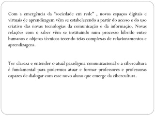 Com a emergência da “sociedade em rede” , novos espaços digitais e
virtuais de aprendizagem vêm se estabelecendo a partir do acesso e do uso
criativo das novas tecnologias da comunicação e da informação. Novas
relações com o saber vêm se instituindo num processo híbrido entre
humanos e objetos técnicos tecendo teias complexas de relacionamentos e
aprendizagens.
Ter clareza e entender o atual paradigma comunicacional e a cibercultura
é fundamental para podermos atuar e formar professores e professoras
capazes de dialogar com esse novo aluno que emerge da cibercultura.
 