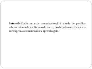 Interatividade ou mais comunicacional é atitude de partilhar
saberes intervindo no discurso do outro, produzindo coletivamente a
mensagem, a comunicação e a aprendizagem.
 
