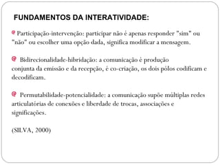 FUNDAMENTOS DA INTERATIVIDADE:
Participação-intervenção: participar não é apenas responder "sim" ou
"não" ou escolher uma opção dada, significa modificar a mensagem.
Bidirecionalidade-hibridação: a comunicação é produção
conjunta da emissão e da recepção, é co-criação, os dois pólos codificam e
decodificam.
Permutabilidade-potencialidade: a comunicação supõe múltiplas redes
articulatórias de conexões e liberdade de trocas, associações e
significações.
(SILVA, 2000)
 